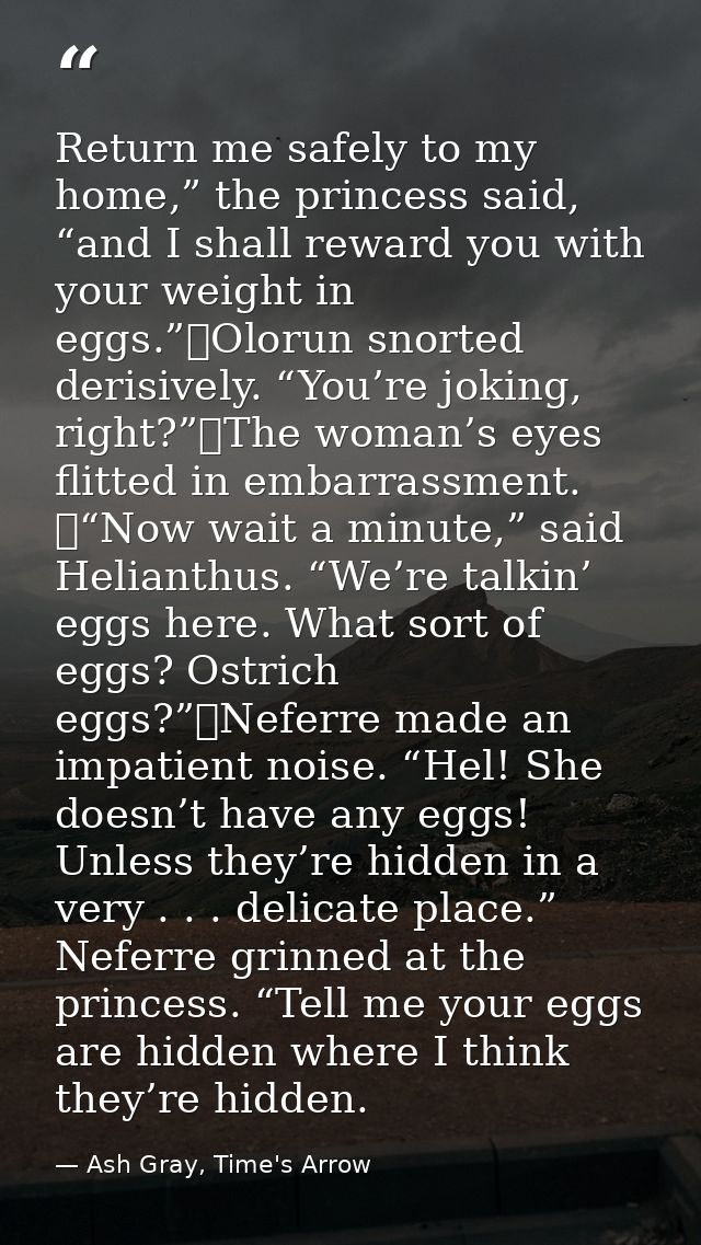 Return me safely to my home,” the princess said, “and I shall reward you with your weight in eggs.”	Olorun snorted deris — Ash Gray, Time's Arrow