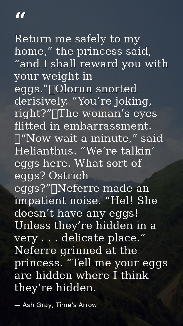 Return me safely to my home,” the princess said, “and I shall reward you with your weight in eggs.”	Olorun snorted deris — Ash Gray, Time's Arrow