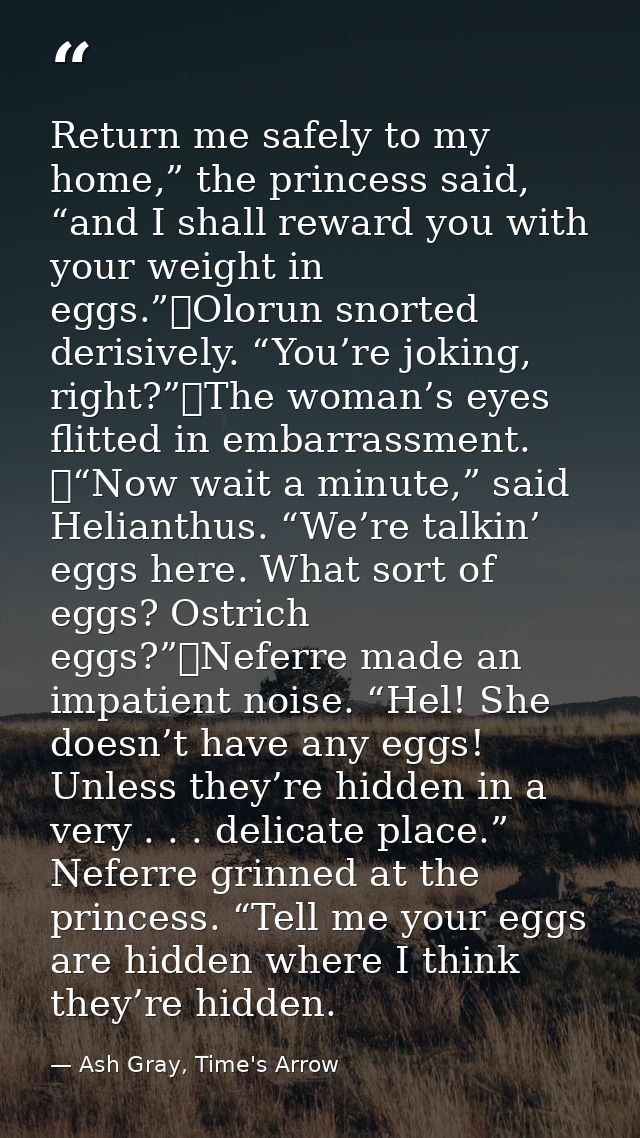 Return me safely to my home,” the princess said, “and I shall reward you with your weight in eggs.”	Olorun snorted deris — Ash Gray, Time's Arrow