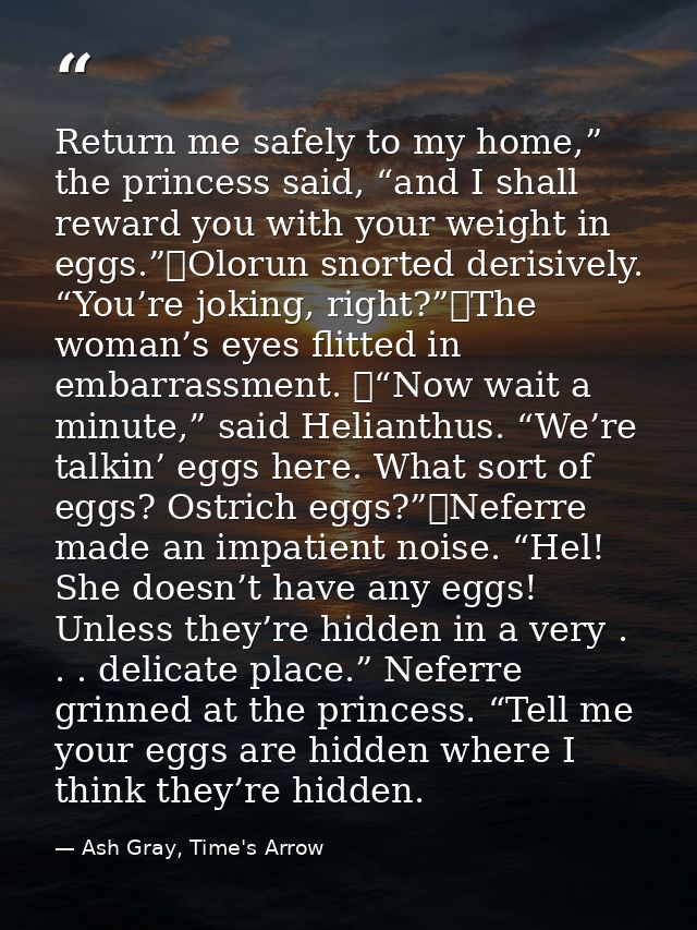Return me safely to my home,” the princess said, “and I shall reward you with your weight in eggs.”	Olorun snorted deris — Ash Gray, Time's Arrow