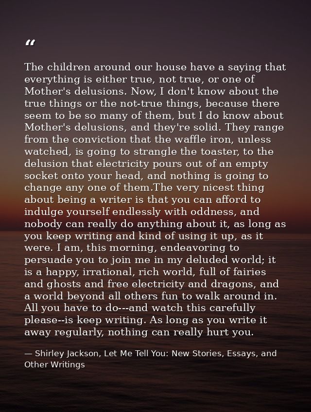The children around our house have a saying that everything is either true, not true, or one of Mother's delusions. Now, — Shirley Jackson, Let Me Tell You: New Stories, Essays, and Other Writings