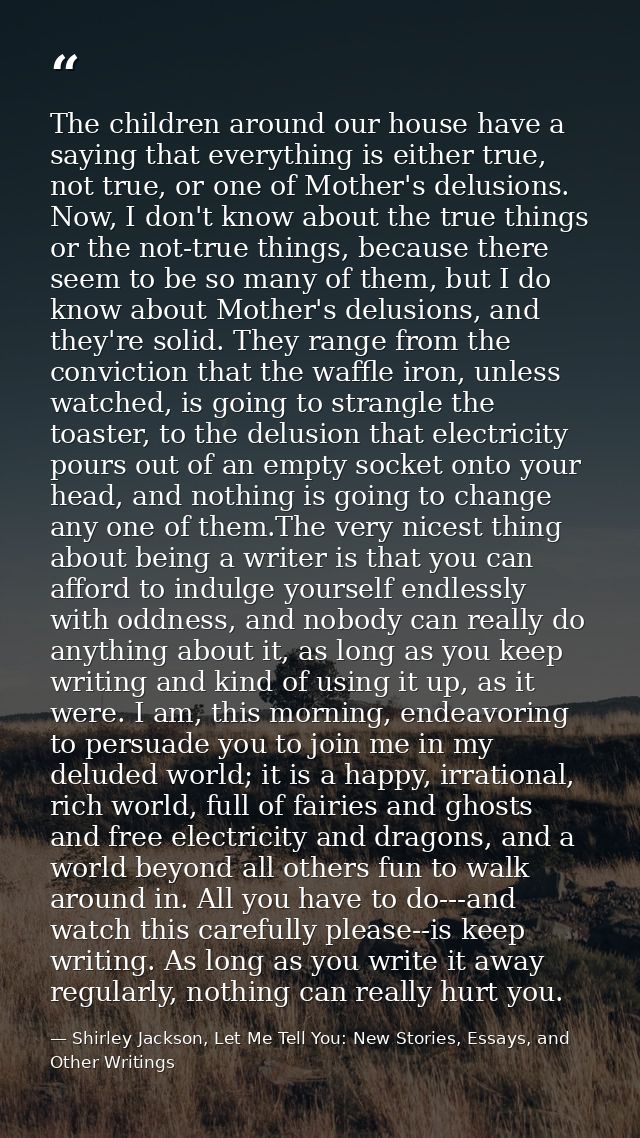 The children around our house have a saying that everything is either true, not true, or one of Mother's delusions. Now, — Shirley Jackson, Let Me Tell You: New Stories, Essays, and Other Writings