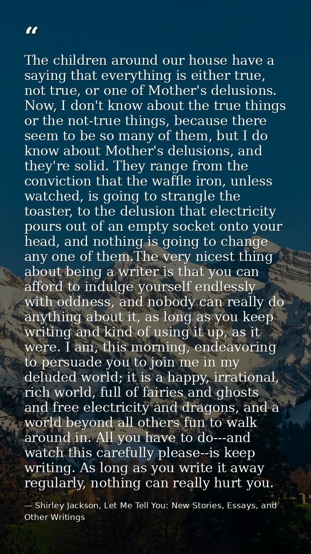 The children around our house have a saying that everything is either true, not true, or one of Mother's delusions. Now, — Shirley Jackson, Let Me Tell You: New Stories, Essays, and Other Writings