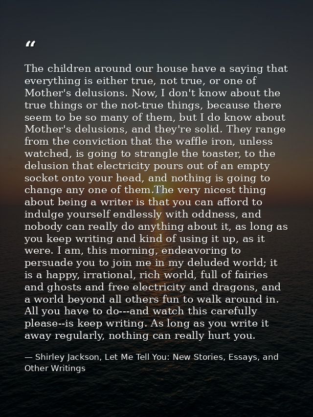 The children around our house have a saying that everything is either true, not true, or one of Mother's delusions. Now, — Shirley Jackson, Let Me Tell You: New Stories, Essays, and Other Writings