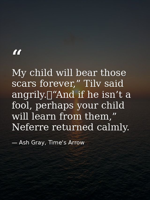 My child will bear those scars forever,” Tilv said angrily.	“And if he isn’t a fool, perhaps your child will learn from  — Ash Gray, Time's Arrow