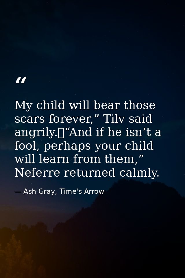 My child will bear those scars forever,” Tilv said angrily.	“And if he isn’t a fool, perhaps your child will learn from  — Ash Gray, Time's Arrow