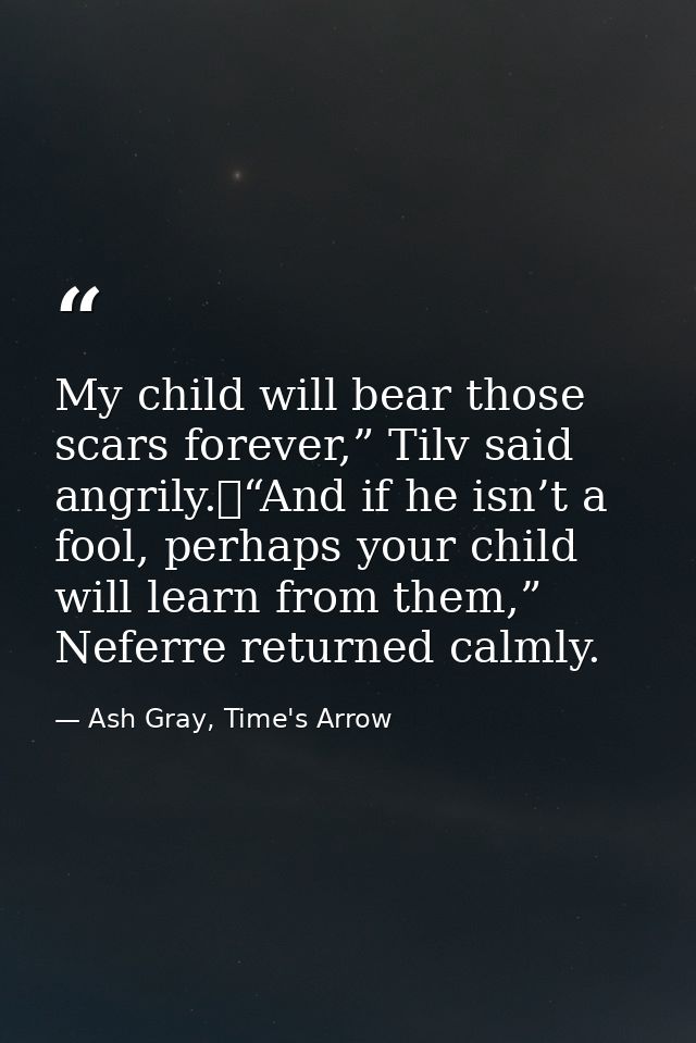 My child will bear those scars forever,” Tilv said angrily.	“And if he isn’t a fool, perhaps your child will learn from  — Ash Gray, Time's Arrow