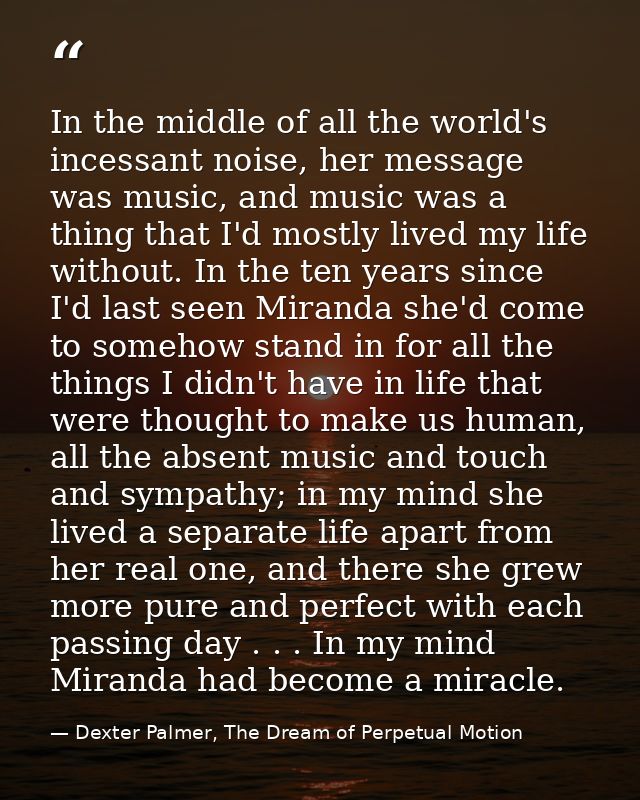 In the middle of all the world's incessant noise, her message was music, and music was a thing that I'd mostly lived my  — Dexter Palmer, The Dream of Perpetual Motion