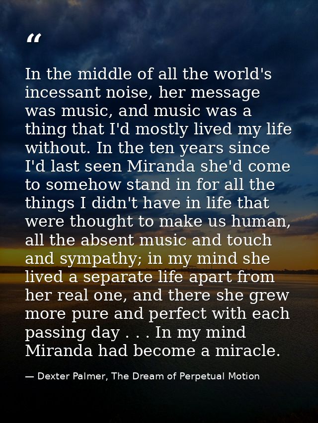 In the middle of all the world's incessant noise, her message was music, and music was a thing that I'd mostly lived my  — Dexter Palmer, The Dream of Perpetual Motion