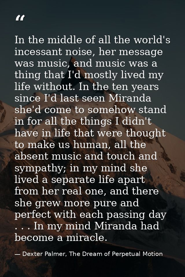 In the middle of all the world's incessant noise, her message was music, and music was a thing that I'd mostly lived my  — Dexter Palmer, The Dream of Perpetual Motion
