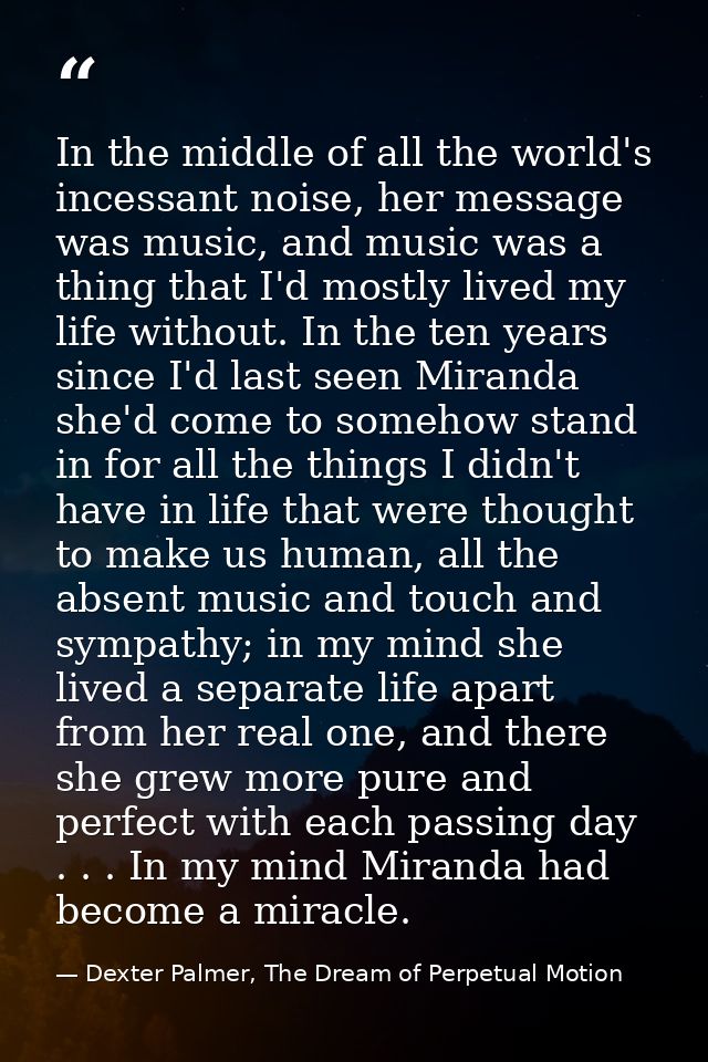 In the middle of all the world's incessant noise, her message was music, and music was a thing that I'd mostly lived my  — Dexter Palmer, The Dream of Perpetual Motion