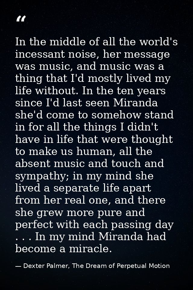 In the middle of all the world's incessant noise, her message was music, and music was a thing that I'd mostly lived my  — Dexter Palmer, The Dream of Perpetual Motion