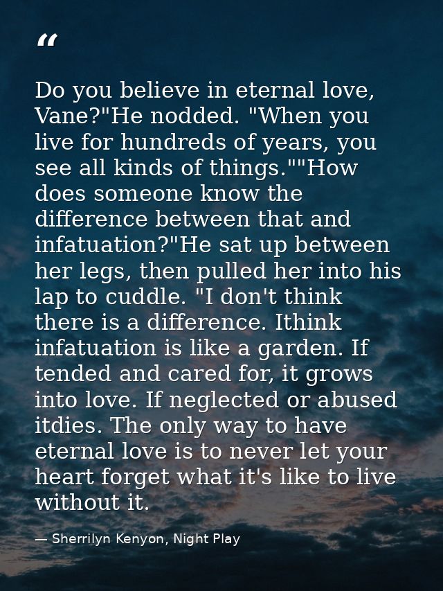 Do you believe in eternal love, Vane?"He nodded. "When you live for hundreds of years, you see all kinds of things.""How — Sherrilyn Kenyon, Night Play