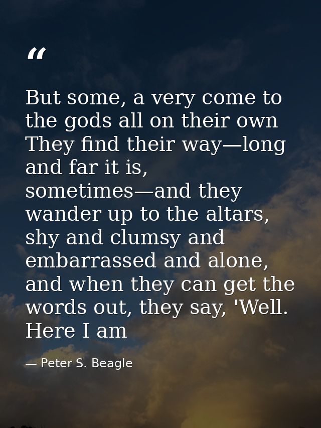 But some, a very come to the gods all on their own They find their way—long and far it is, sometimes—and they wander up  — Peter S. Beagle