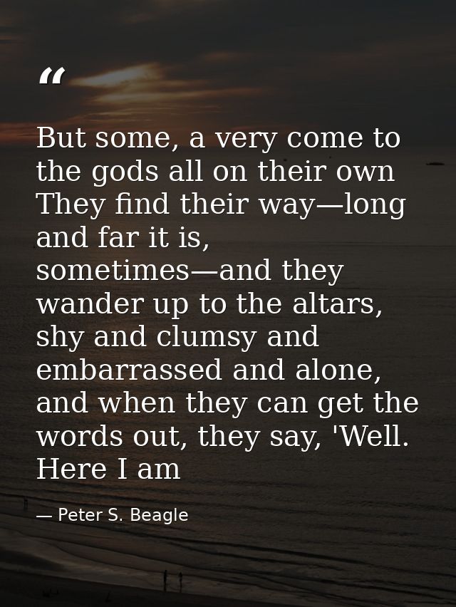 But some, a very come to the gods all on their own They find their way—long and far it is, sometimes—and they wander up  — Peter S. Beagle