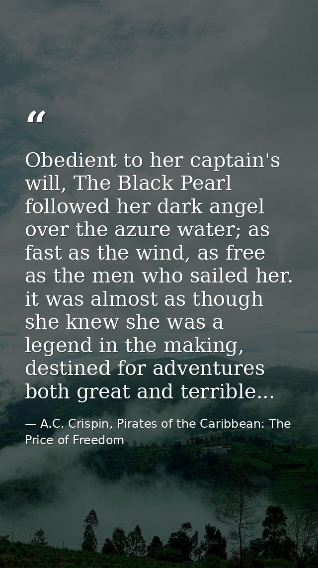 Obedient to her captain's will, The Black Pearl followed her dark angel over the azure water; as fast as the wind, as fr — A.C. Crispin, Pirates of the Caribbean: The Price of Freedom
