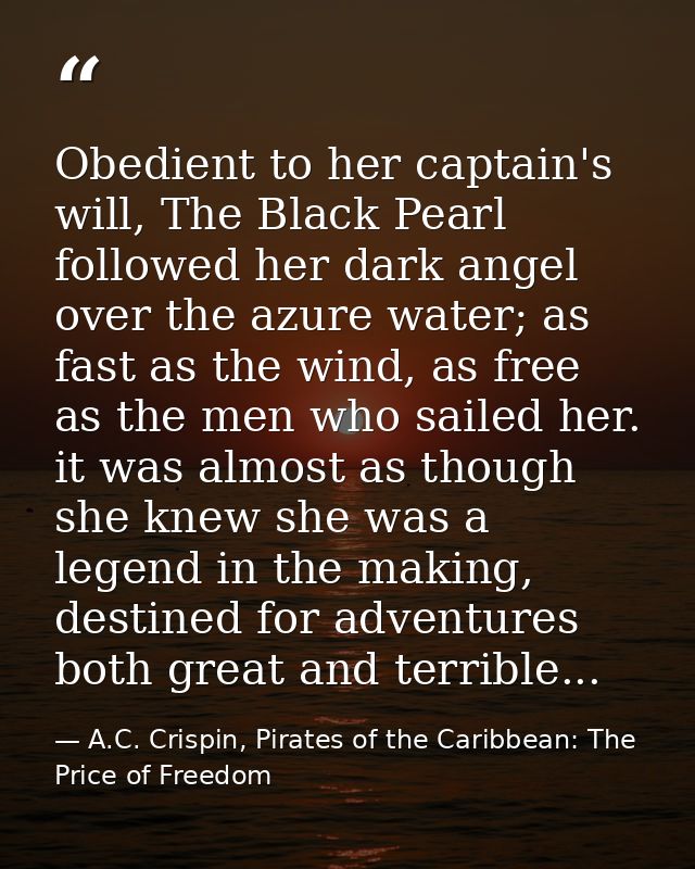 Obedient to her captain's will, The Black Pearl followed her dark angel over the azure water; as fast as the wind, as fr — A.C. Crispin, Pirates of the Caribbean: The Price of Freedom
