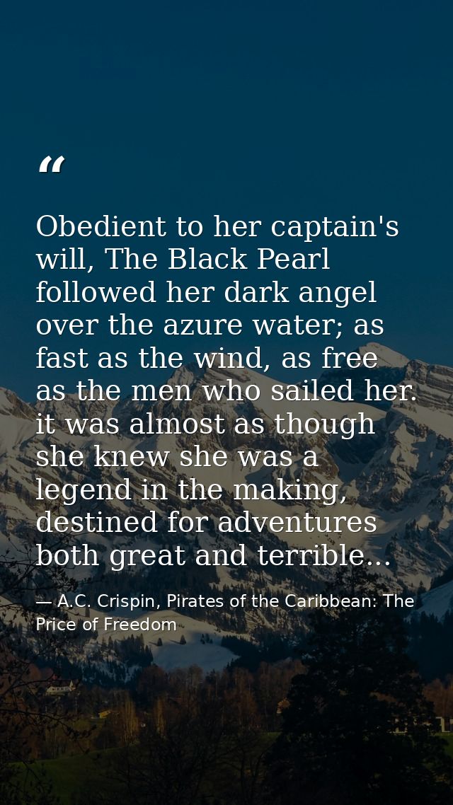 Obedient to her captain's will, The Black Pearl followed her dark angel over the azure water; as fast as the wind, as fr — A.C. Crispin, Pirates of the Caribbean: The Price of Freedom