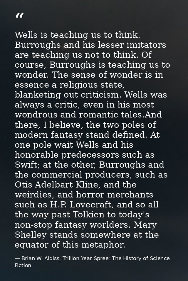 Wells is teaching us to think. Burroughs and his lesser imitators are teaching us not to think. Of course, Burroughs is  — Brian W. Aldiss, Trillion Year Spree: The History of Science Fiction