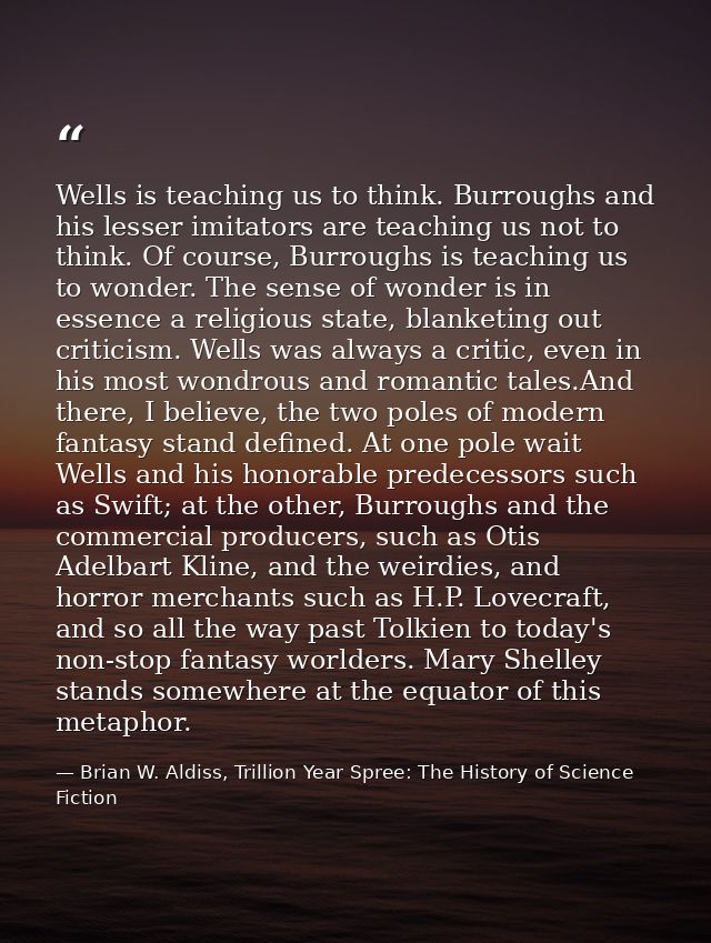Wells is teaching us to think. Burroughs and his lesser imitators are teaching us not to think. Of course, Burroughs is  — Brian W. Aldiss, Trillion Year Spree: The History of Science Fiction
