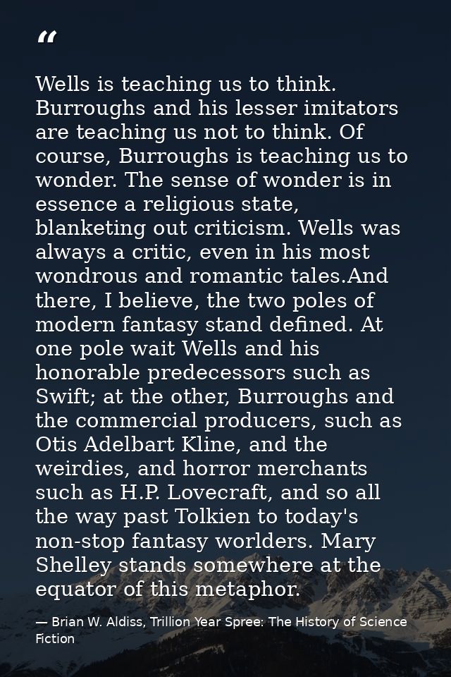 Wells is teaching us to think. Burroughs and his lesser imitators are teaching us not to think. Of course, Burroughs is  — Brian W. Aldiss, Trillion Year Spree: The History of Science Fiction