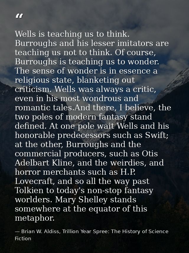 Wells is teaching us to think. Burroughs and his lesser imitators are teaching us not to think. Of course, Burroughs is  — Brian W. Aldiss, Trillion Year Spree: The History of Science Fiction