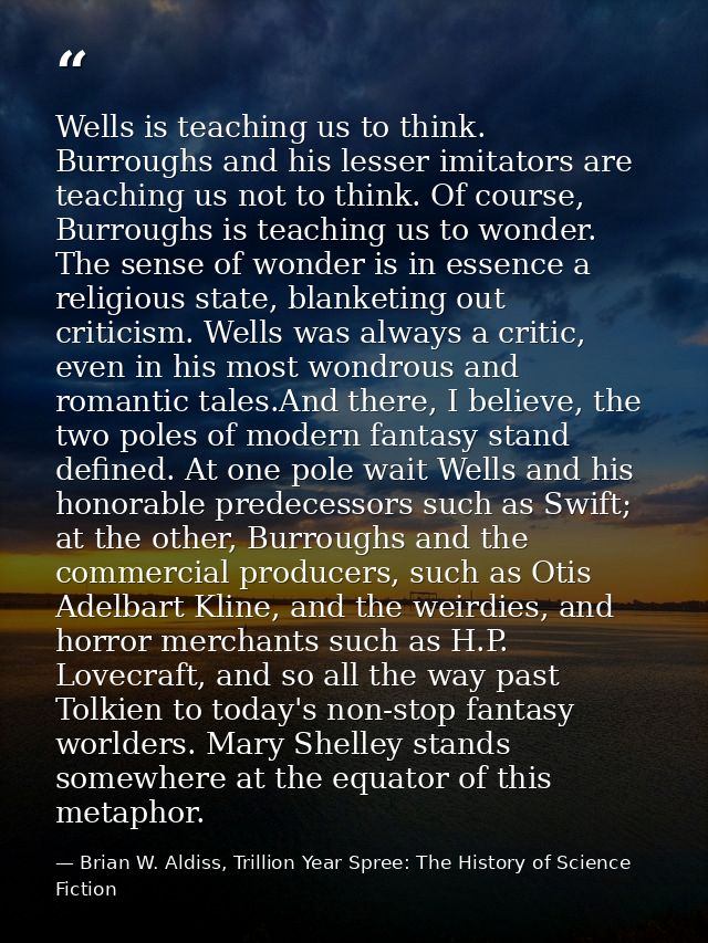 Wells is teaching us to think. Burroughs and his lesser imitators are teaching us not to think. Of course, Burroughs is  — Brian W. Aldiss, Trillion Year Spree: The History of Science Fiction