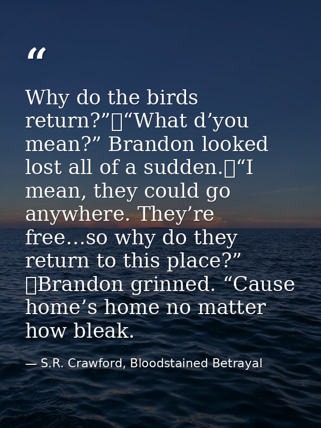 Why do the birds return?”	“What d’you mean?” Brandon looked lost all of a sudden.	“I mean, they could go anywhere. They’ — S.R. Crawford, Bloodstained Betrayal