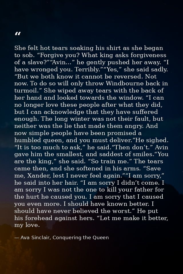 She felt hot tears soaking his shirt as she began to sob. “Forgive you? What king asks forgiveness of a slave?”“Avin…” h — Ava Sinclair, Conquering the Queen