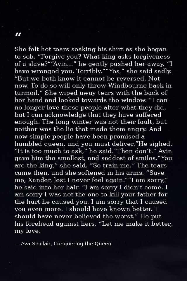 She felt hot tears soaking his shirt as she began to sob. “Forgive you? What king asks forgiveness of a slave?”“Avin…” h — Ava Sinclair, Conquering the Queen