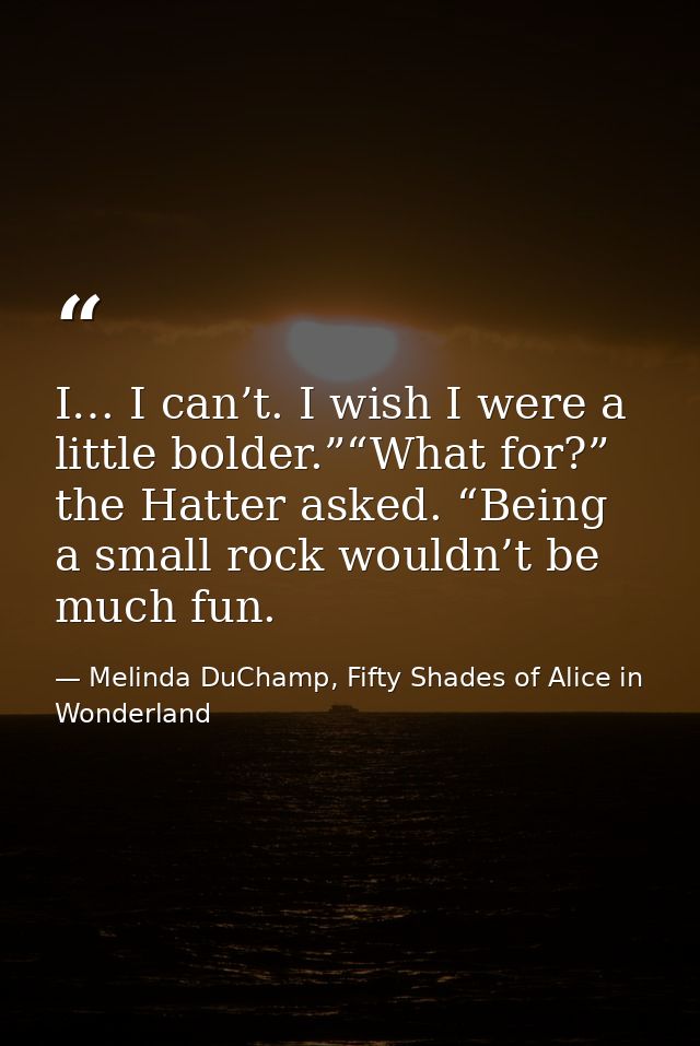 I… I can’t. I wish I were a little bolder.”“What for?” the Hatter asked. “Being a small rock wouldn’t be much fun. — Melinda DuChamp, Fifty Shades of Alice in Wonderland