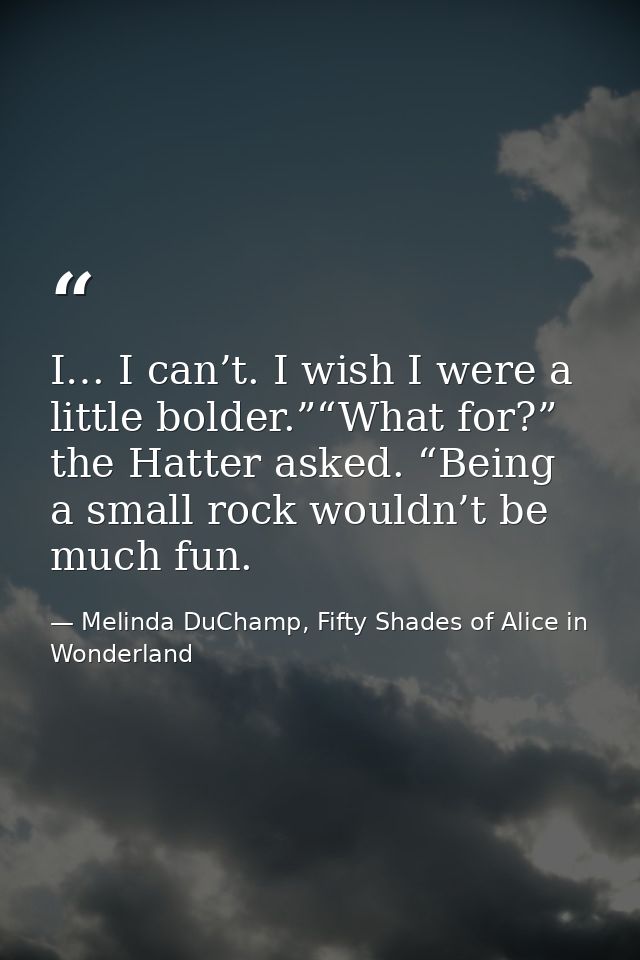 I… I can’t. I wish I were a little bolder.”“What for?” the Hatter asked. “Being a small rock wouldn’t be much fun. — Melinda DuChamp, Fifty Shades of Alice in Wonderland