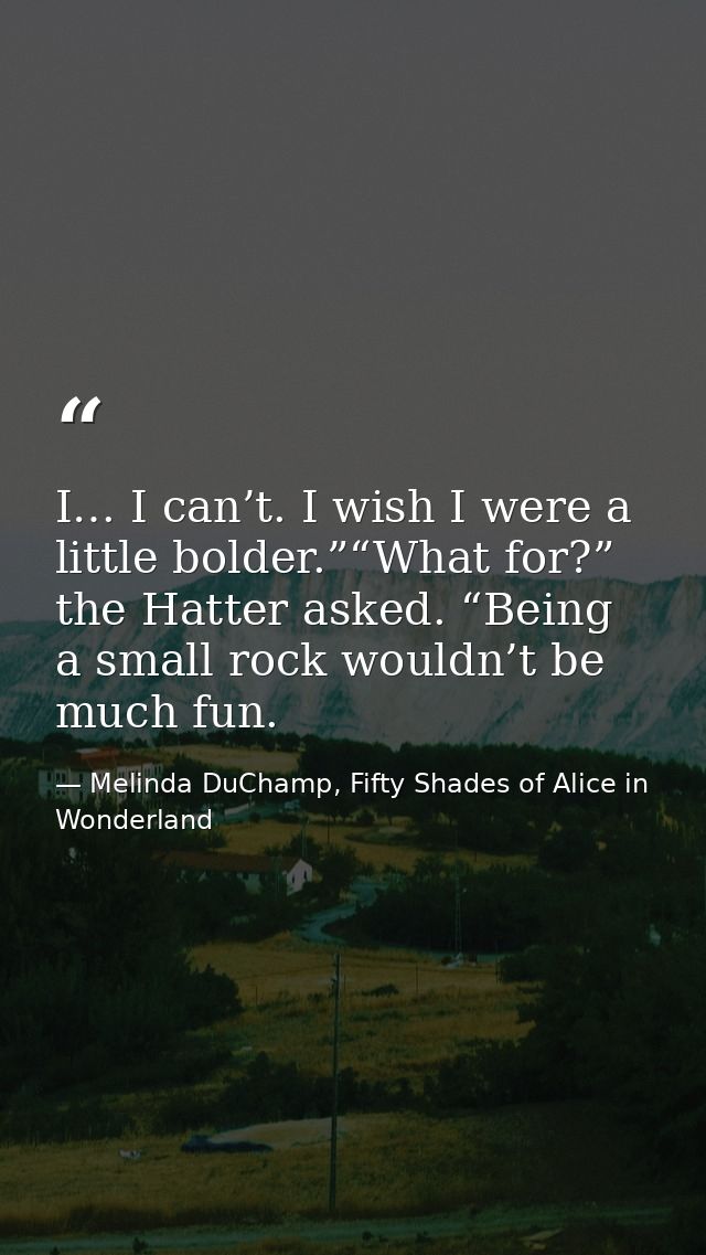I… I can’t. I wish I were a little bolder.”“What for?” the Hatter asked. “Being a small rock wouldn’t be much fun. — Melinda DuChamp, Fifty Shades of Alice in Wonderland