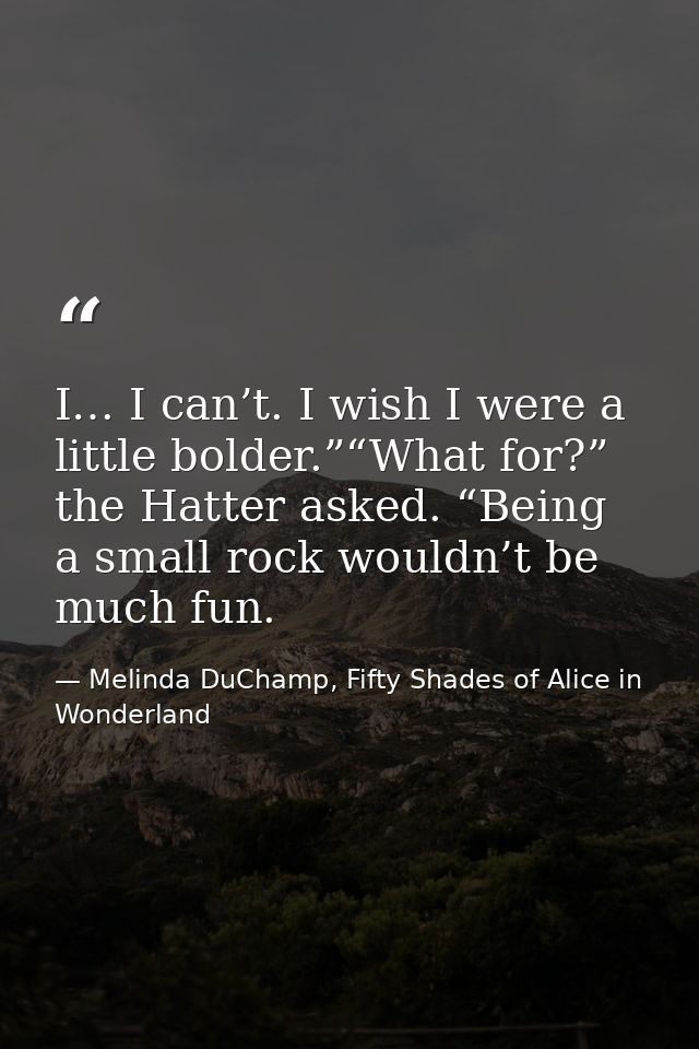 I… I can’t. I wish I were a little bolder.”“What for?” the Hatter asked. “Being a small rock wouldn’t be much fun. — Melinda DuChamp, Fifty Shades of Alice in Wonderland