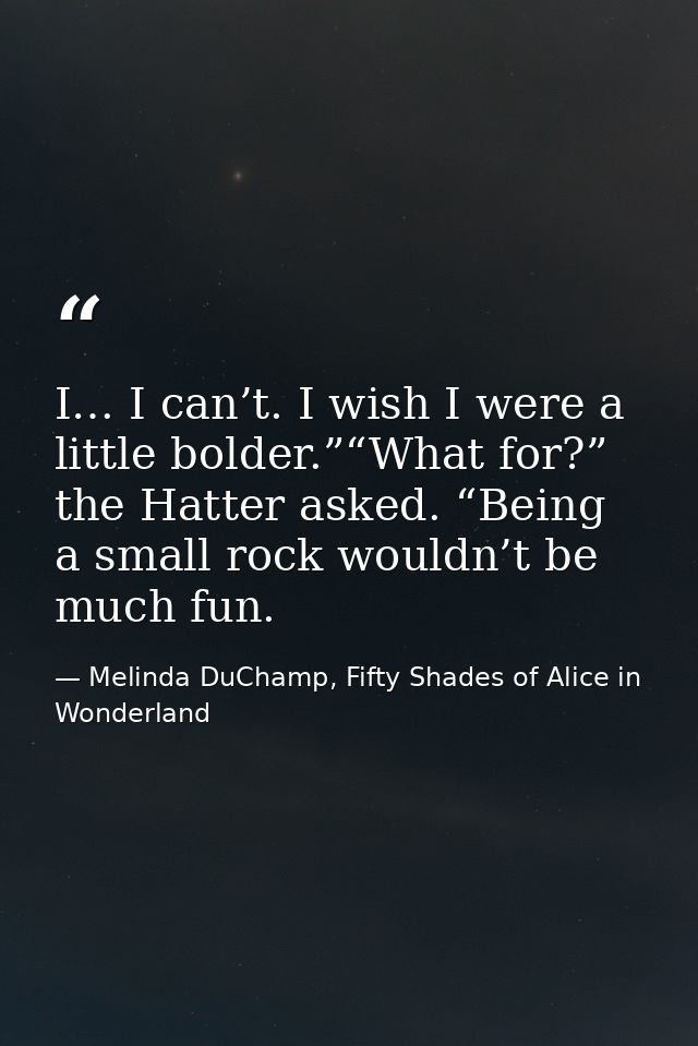 I… I can’t. I wish I were a little bolder.”“What for?” the Hatter asked. “Being a small rock wouldn’t be much fun. — Melinda DuChamp, Fifty Shades of Alice in Wonderland