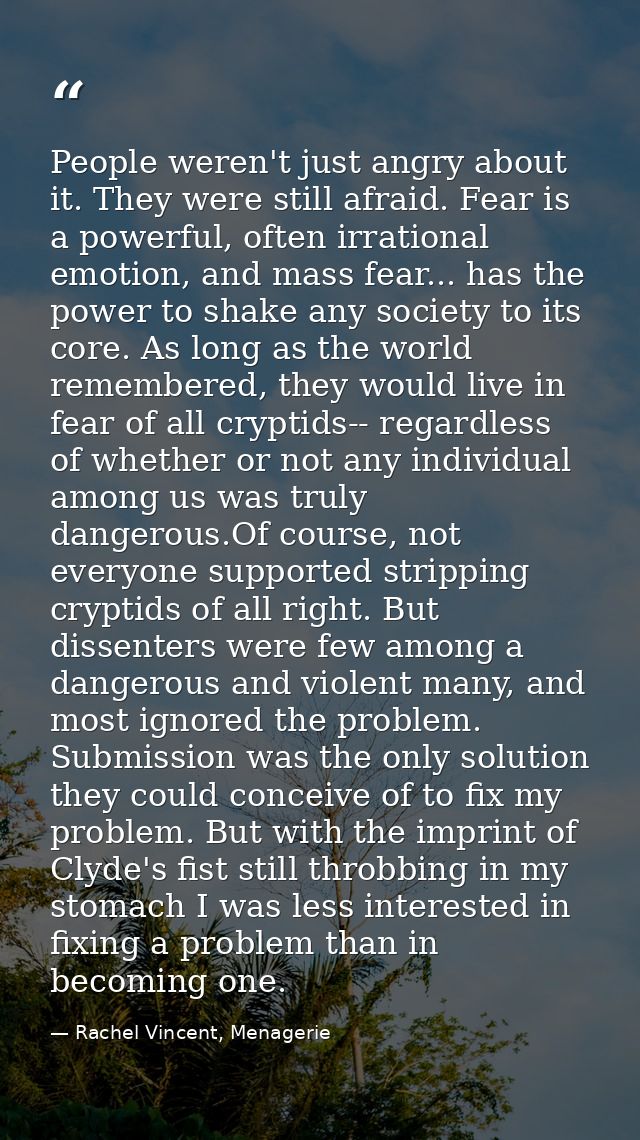 People weren't just angry about it. They were still afraid. Fear is a powerful, often irrational emotion, and mass fear. — Rachel Vincent, Menagerie
