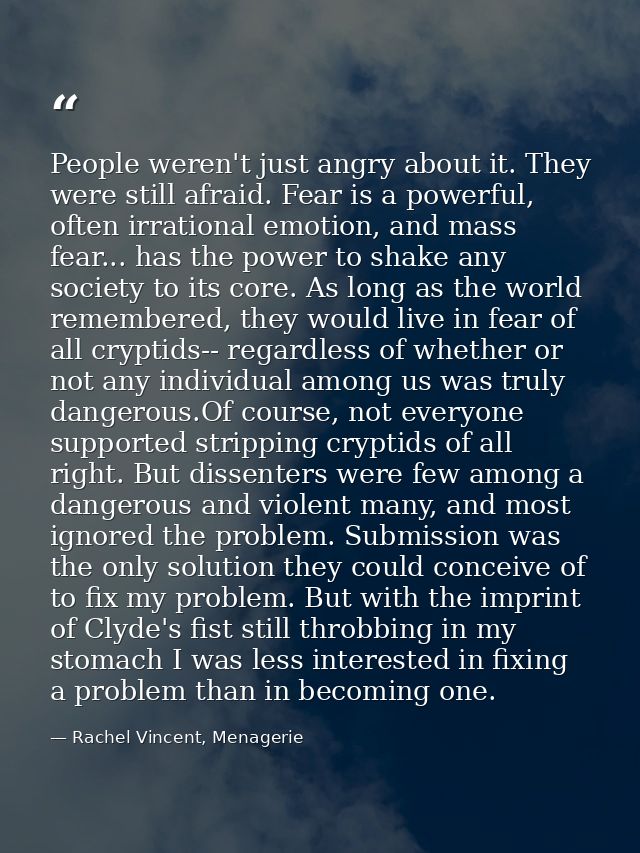 People weren't just angry about it. They were still afraid. Fear is a powerful, often irrational emotion, and mass fear. — Rachel Vincent, Menagerie