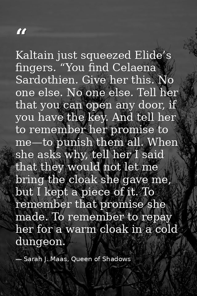 Kaltain just squeezed Elide’s fingers. “You find Celaena Sardothien. Give her this. No one else. No one else. Tell her t — Sarah J. Maas, Queen of Shadows
