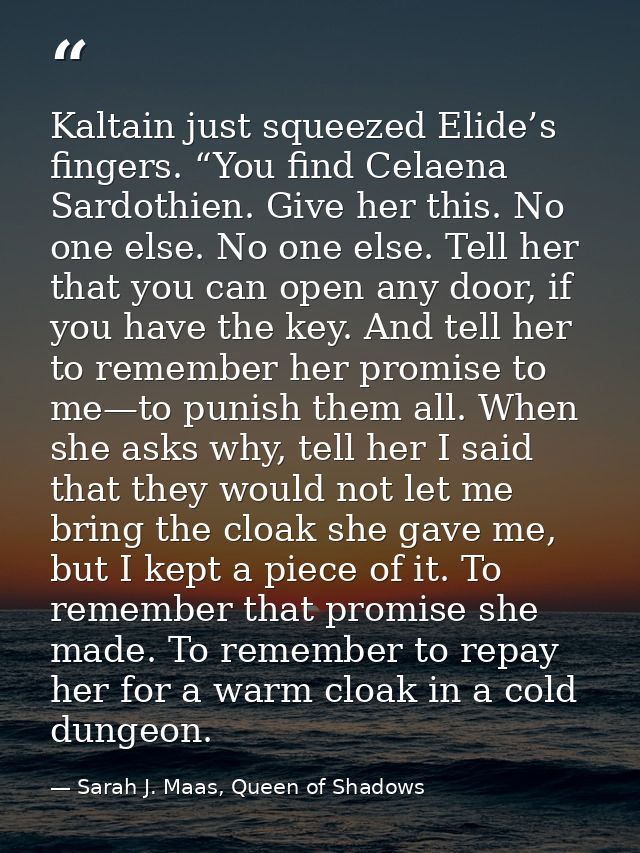 Kaltain just squeezed Elide’s fingers. “You find Celaena Sardothien. Give her this. No one else. No one else. Tell her t — Sarah J. Maas, Queen of Shadows