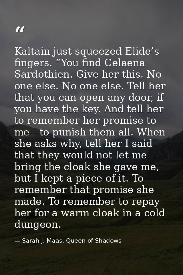 Kaltain just squeezed Elide’s fingers. “You find Celaena Sardothien. Give her this. No one else. No one else. Tell her t — Sarah J. Maas, Queen of Shadows