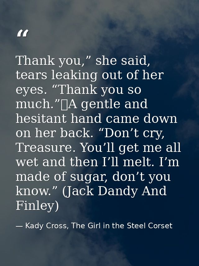 Thank you,” she said, tears leaking out of her eyes. “Thank you so much.”	A gentle and hesitant hand came down on her ba — Kady Cross, The Girl in the Steel Corset