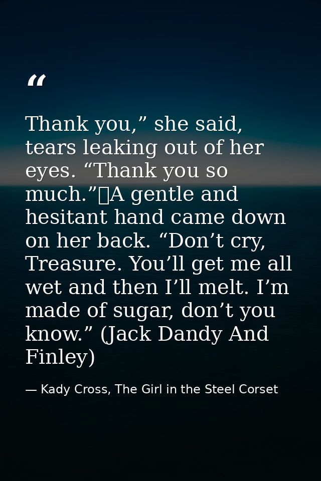 Thank you,” she said, tears leaking out of her eyes. “Thank you so much.”	A gentle and hesitant hand came down on her ba — Kady Cross, The Girl in the Steel Corset