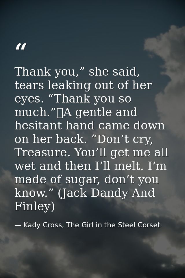 Thank you,” she said, tears leaking out of her eyes. “Thank you so much.”	A gentle and hesitant hand came down on her ba — Kady Cross, The Girl in the Steel Corset