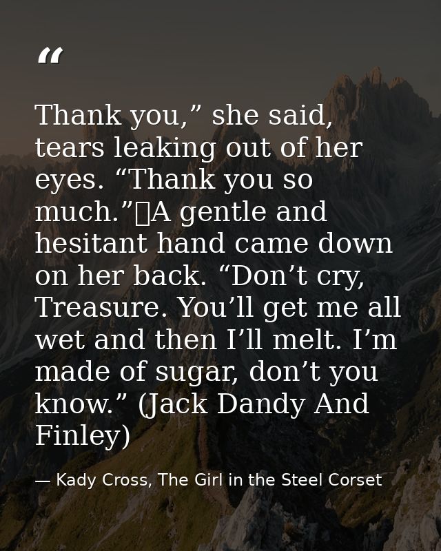 Thank you,” she said, tears leaking out of her eyes. “Thank you so much.”	A gentle and hesitant hand came down on her ba — Kady Cross, The Girl in the Steel Corset