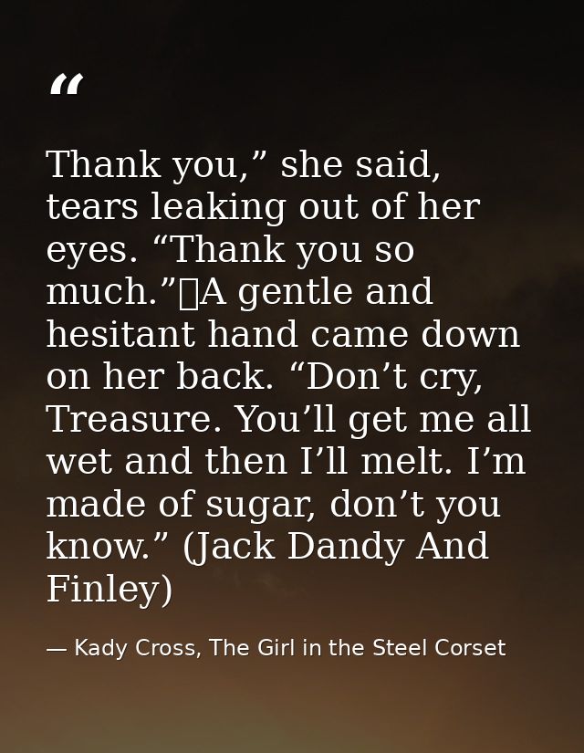 Thank you,” she said, tears leaking out of her eyes. “Thank you so much.”	A gentle and hesitant hand came down on her ba — Kady Cross, The Girl in the Steel Corset