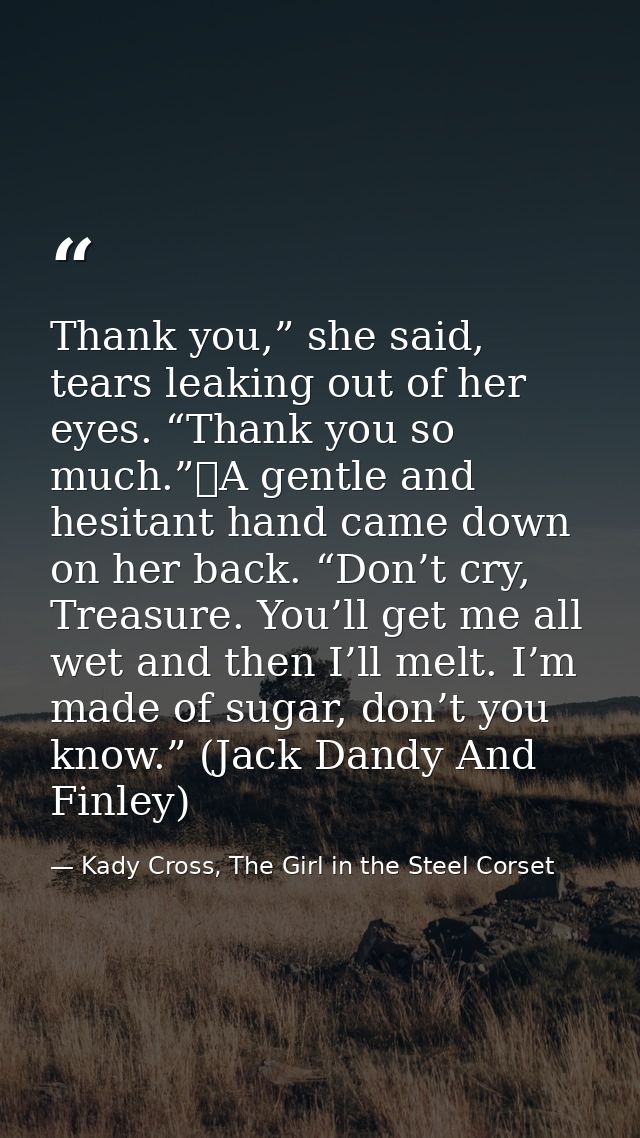 Thank you,” she said, tears leaking out of her eyes. “Thank you so much.”	A gentle and hesitant hand came down on her ba — Kady Cross, The Girl in the Steel Corset