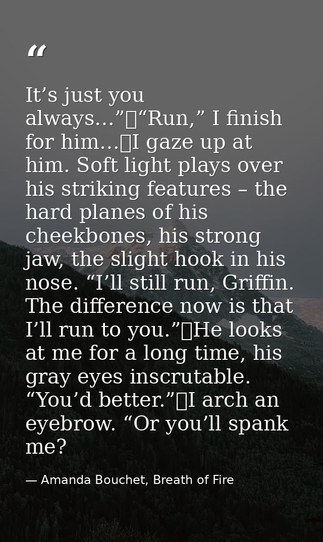 It’s just you always…”	“Run,” I finish for him…	I gaze up at him. Soft light plays over his striking features – the hard — Amanda Bouchet, Breath of Fire