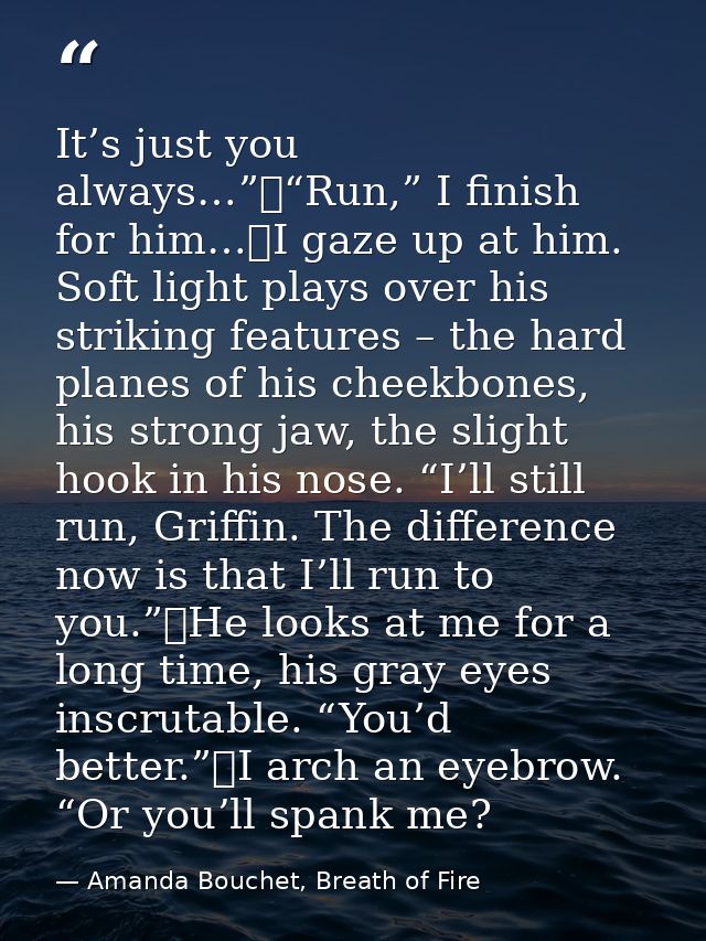 It’s just you always…”	“Run,” I finish for him…	I gaze up at him. Soft light plays over his striking features – the hard — Amanda Bouchet, Breath of Fire
