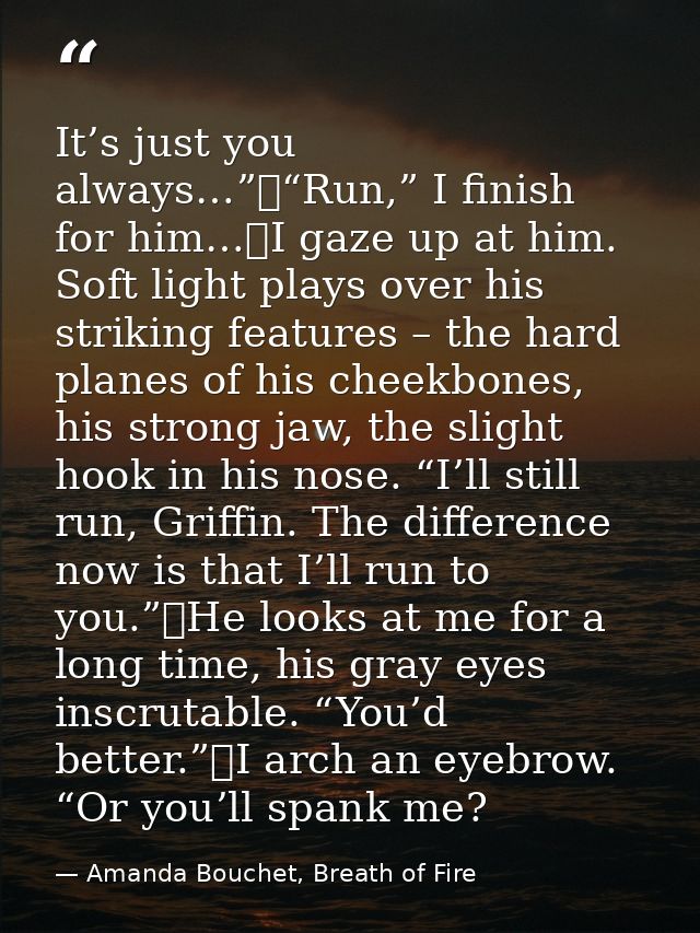 It’s just you always…”	“Run,” I finish for him…	I gaze up at him. Soft light plays over his striking features – the hard — Amanda Bouchet, Breath of Fire