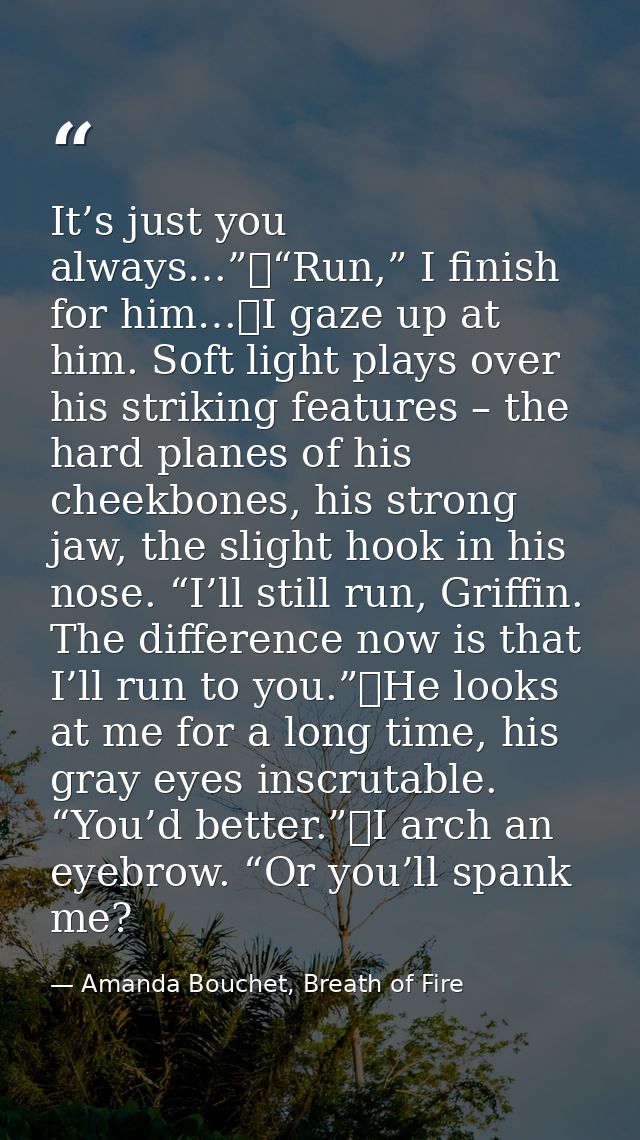 It’s just you always…”	“Run,” I finish for him…	I gaze up at him. Soft light plays over his striking features – the hard — Amanda Bouchet, Breath of Fire
